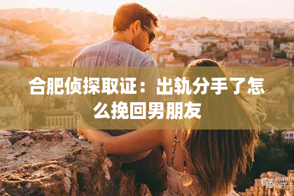 合肥侦探取证：出轨分手了怎么挽回男朋友