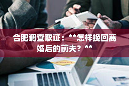 合肥调查取证:**怎样挽回离婚后的前夫?** 合肥调查取证:**怎样挽回离婚后的前夫?**