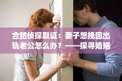合肥侦探取证:妻子想挽回出轨老公怎么办?——探寻婚姻修复之路 合肥侦探取证:妻子想挽回出轨老公怎么办?——探寻婚姻修复之路