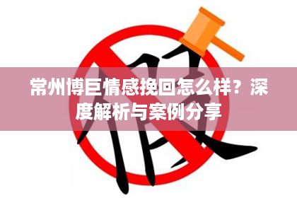 常州博巨情感挽回怎么样？深度解析与案例分享