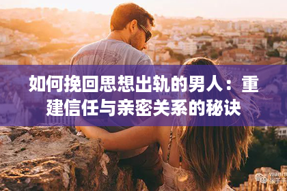 如何挽回思想出轨的男人：重建信任与亲密关系的秘诀