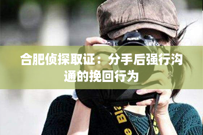 合肥侦探取证：分手后强行沟通的挽回行为
