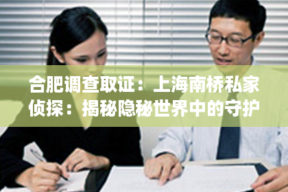 合肥调查取证：上海南桥私家侦探：揭秘隐秘世界中的守护者