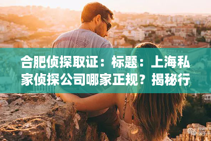 合肥侦探取证：标题：上海私家侦探公司哪家正规？揭秘行业真相