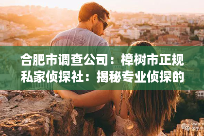 合肥市调查公司:樟树市正规私家侦探社:揭秘专业侦探的神秘世界 合肥市调查公司:樟树市正规私家侦探社:揭秘专业侦探的神秘世界