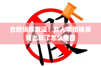 合肥侦探取证:女人求婚被质疑出轨了怎么挽回 合肥侦探取证:女人求婚被质疑出轨了怎么挽回