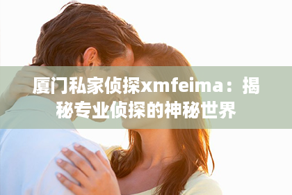 厦门私家侦探xmfeima:揭秘专业侦探的神秘世界 厦门私家侦探xmfeima:揭秘专业侦探的神秘世界