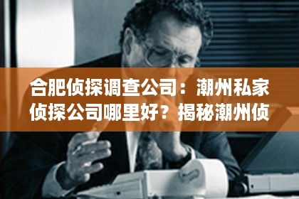 合肥侦探调查公司：潮州私家侦探公司哪里好？揭秘潮州侦探行业的佼佼者