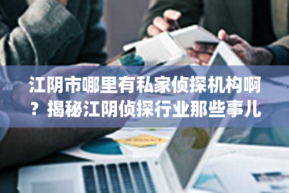 江阴市哪里有私家侦探机构啊？揭秘江阴侦探行业那些事儿