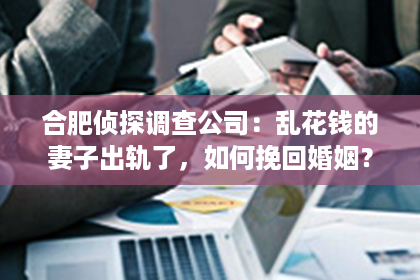 合肥侦探调查公司：乱花钱的妻子出轨了，如何挽回婚姻？
