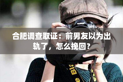 合肥调查取证：前男友以为出轨了，怎么挽回？