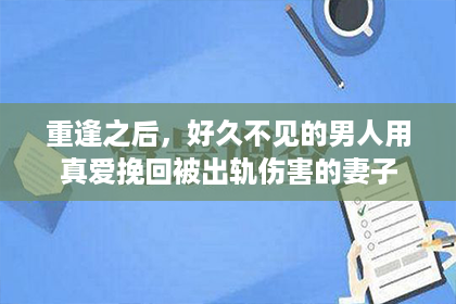 重逢之后，好久不见的男人用真爱挽回被出轨伤害的妻子