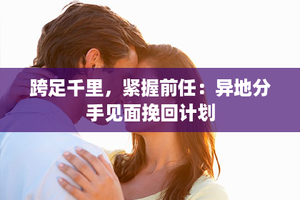 跨足千里，紧握前任：异地分手见面挽回计划