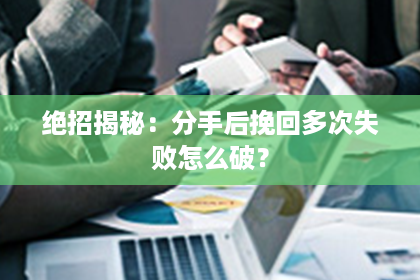 绝招揭秘：分手后挽回多次失败怎么破？