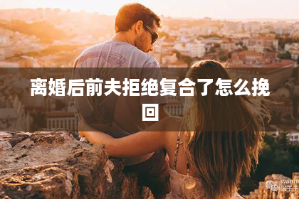 离婚后前夫拒绝复合了怎么挽回