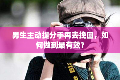 男生主动提分手再去挽回，如何做到最有效？
