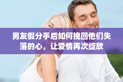 男友假分手后如何挽回他们失落的心，让爱情再次绽放