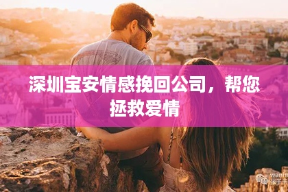 深圳宝安情感挽回公司，帮您拯救爱情