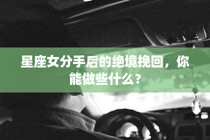 星座女分手后的绝境挽回,你能做些什么? 星座女分手后的绝境挽回,你能做些什么?