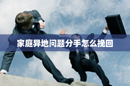 家庭异地问题分手怎么挽回 家庭异地问题分手怎么挽回