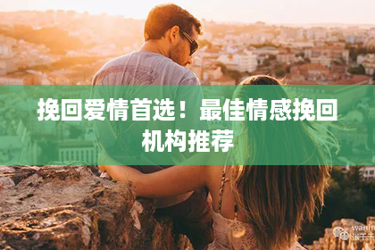 挽回爱情首选！最佳情感挽回机构推荐