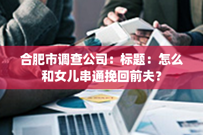 合肥市调查公司：标题：怎么和女儿串通挽回前夫？