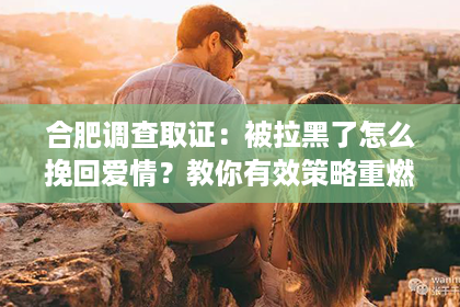 合肥调查取证：被拉黑了怎么挽回爱情？教你有效策略重燃爱火