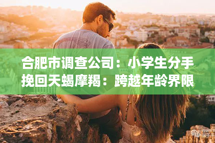 合肥市调查公司：小学生分手挽回天蝎摩羯：跨越年龄界限的爱情攻略