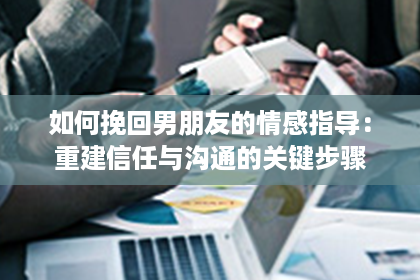 如何挽回男朋友的情感指导：重建信任与沟通的关键步骤
