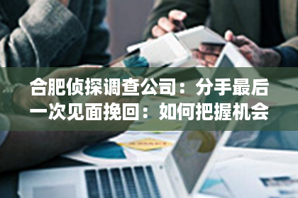 合肥侦探调查公司：分手最后一次见面挽回：如何把握机会重燃爱火