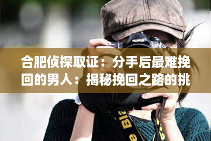 合肥侦探取证：分手后最难挽回的男人：揭秘挽回之路的挑战与策略