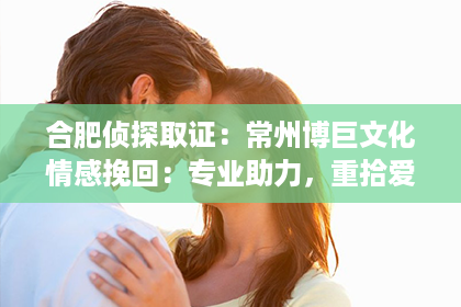 合肥侦探取证：常州博巨文化情感挽回：专业助力，重拾爱情