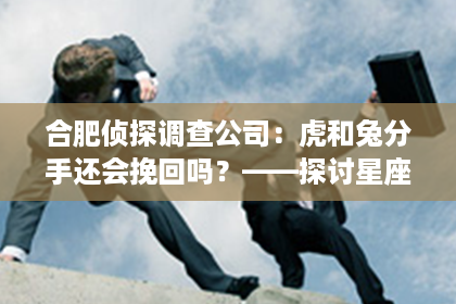 合肥侦探调查公司：虎和兔分手还会挽回吗？——探讨星座情侣的复合可能性
