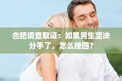合肥调查取证：如果男生坚决分手了，怎么挽回？