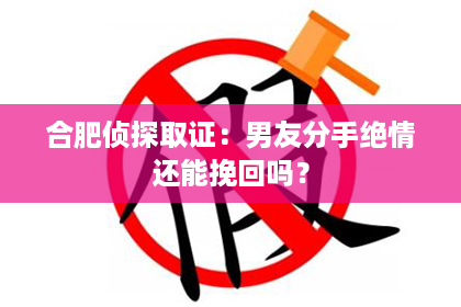 合肥侦探取证：男友分手绝情还能挽回吗？