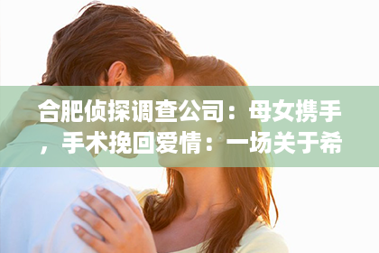 合肥侦探调查公司：母女携手，手术挽回爱情：一场关于希望与坚持的奇迹之旅