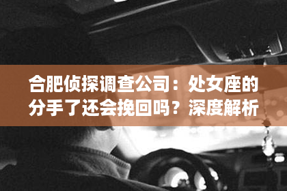 合肥侦探调查公司：处女座的分手了还会挽回吗？深度解析星座情感背后的真实故事