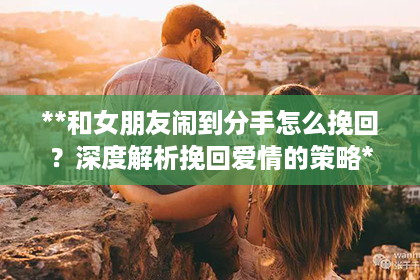 **和女朋友闹到分手怎么挽回？深度解析挽回爱情的策略**