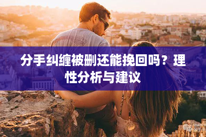 分手纠缠被删还能挽回吗？理性分析与建议