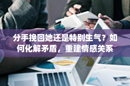 分手挽回她还是特别生气？如何化解矛盾，重建情感关系