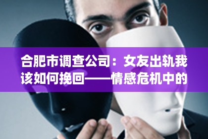 合肥市调查公司：女友出轨我该如何挽回——情感危机中的法律建议与策略