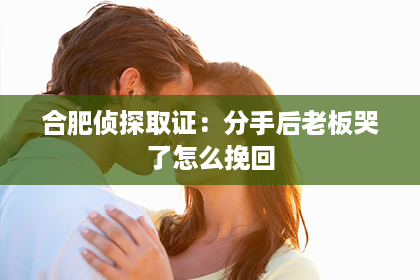 合肥侦探取证：分手后老板哭了怎么挽回