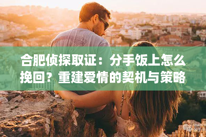 合肥侦探取证：分手饭上怎么挽回？重建爱情的契机与策略
