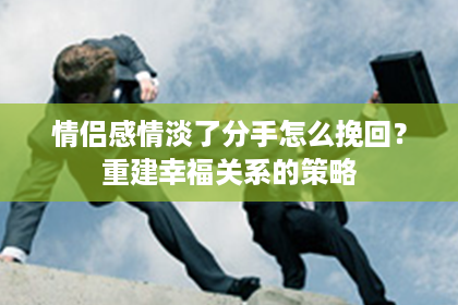 情侣感情淡了分手怎么挽回？重建幸福关系的策略