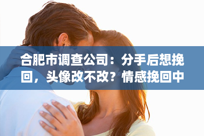 合肥市调查公司：分手后想挽回，头像改不改？情感挽回中的微妙信号与策略