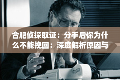合肥侦探取证：分手后你为什么不能挽回：深度解析原因与应对之策