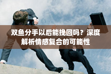 双鱼分手以后能挽回吗？深度解析情感复合的可能性