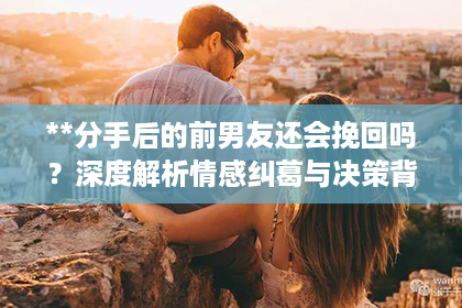 **分手后的前男友还会挽回吗？深度解析情感纠葛与决策背后的故事**