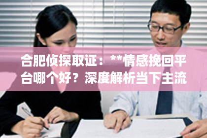 合肥侦探取证：**情感挽回平台哪个好？深度解析当下主流情感挽回机构的优劣**