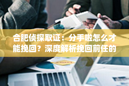 合肥侦探取证：分手啦怎么才能挽回？深度解析挽回前任的有效策略